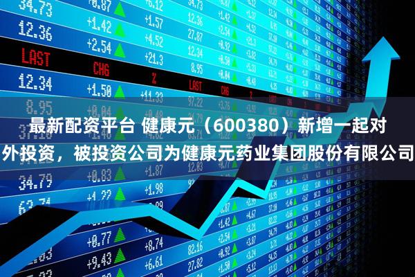 最新配资平台 健康元（600380）新增一起对外投资，被投资公司为健康元药业集团股份有限公司