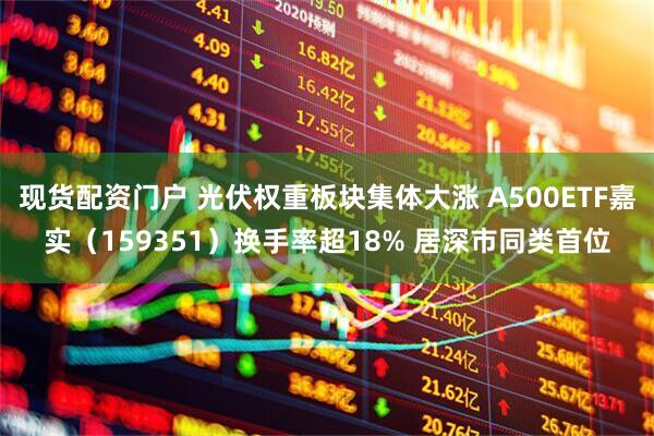 现货配资门户 光伏权重板块集体大涨 A500ETF嘉实（159351）换手率超18% 居深市同类首位