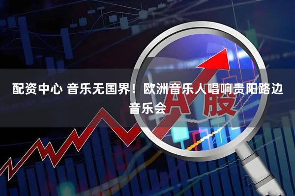 配资中心 音乐无国界！欧洲音乐人唱响贵阳路边音乐会