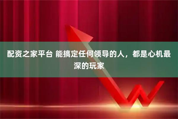 配资之家平台 能搞定任何领导的人，都是心机最深的玩家