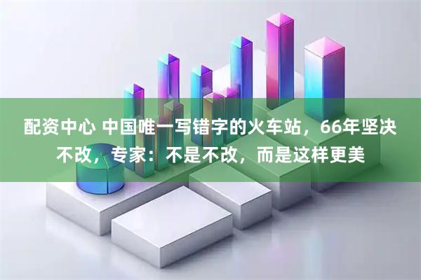 配资中心 中国唯一写错字的火车站，66年坚决不改，专家：不是不改，而是这样更美