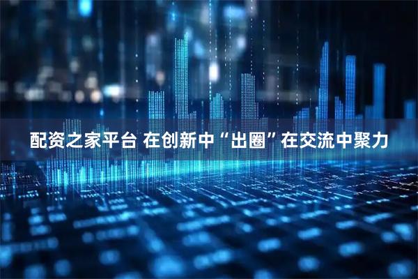 配资之家平台 在创新中“出圈”在交流中聚力