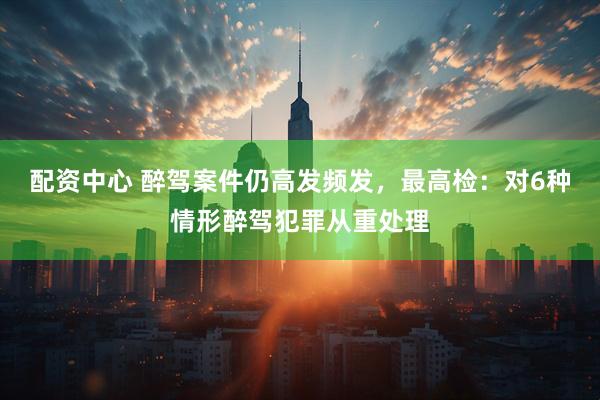 配资中心 醉驾案件仍高发频发，最高检：对6种情形醉驾犯罪从重处理