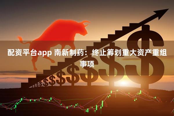 配资平台app 南新制药：终止筹划重大资产重组事项