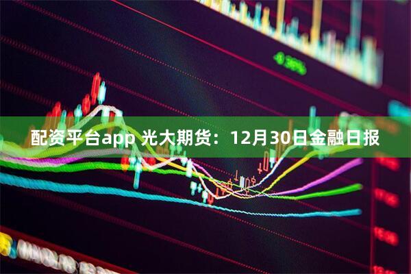 配资平台app 光大期货：12月30日金融日报