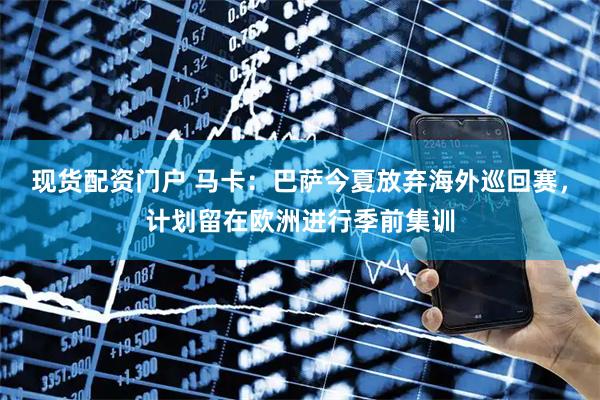 现货配资门户 马卡：巴萨今夏放弃海外巡回赛，计划留在欧洲进行季前集训