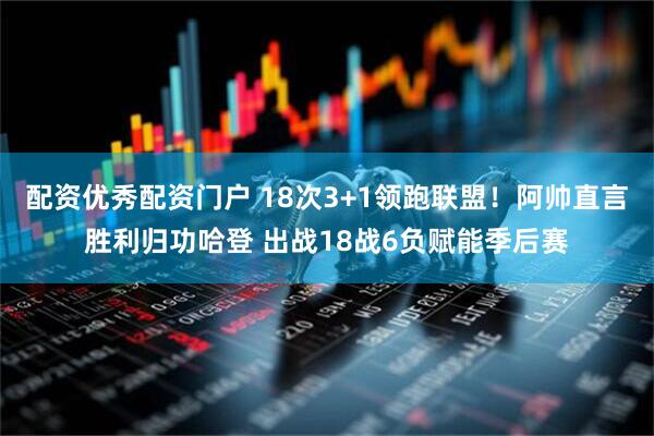 配资优秀配资门户 18次3+1领跑联盟！阿帅直言胜利归功哈登 出战18战6负赋能季后赛