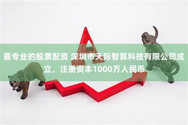 最专业的股票配资 深圳市天际智算科技有限公司成立，注册资本1000万人民币