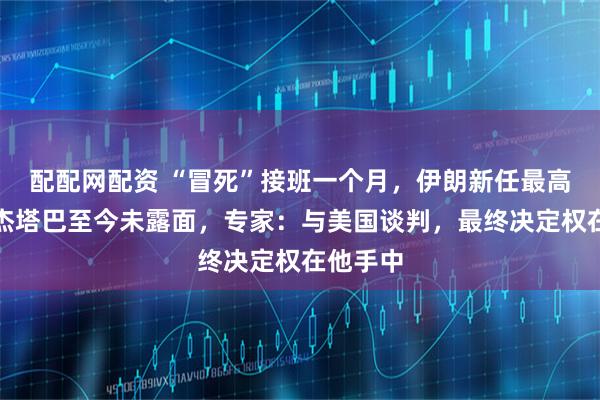 配配网配资 “冒死”接班一个月，伊朗新任最高领袖穆杰塔巴至今未露面，专家：与美国谈判，最终决定权在他手中