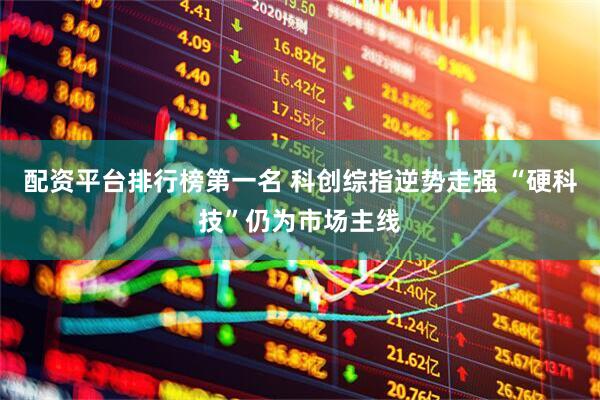 配资平台排行榜第一名 科创综指逆势走强 “硬科技”仍为市场主线