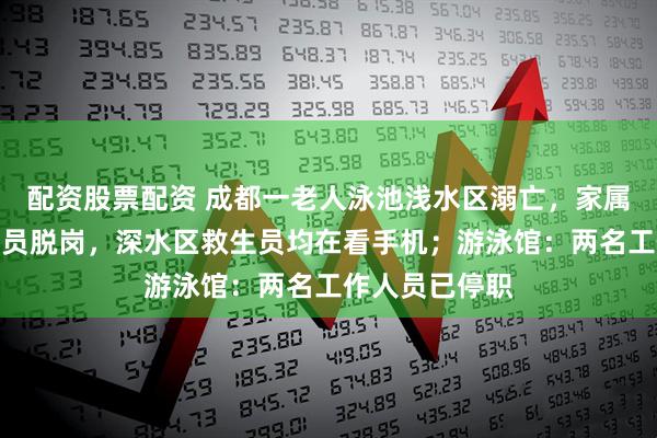 配资股票配资 成都一老人泳池浅水区溺亡，家属：浅水区救生员脱岗，深水区救生员均在看手机；游泳馆：两名工作人员已停职