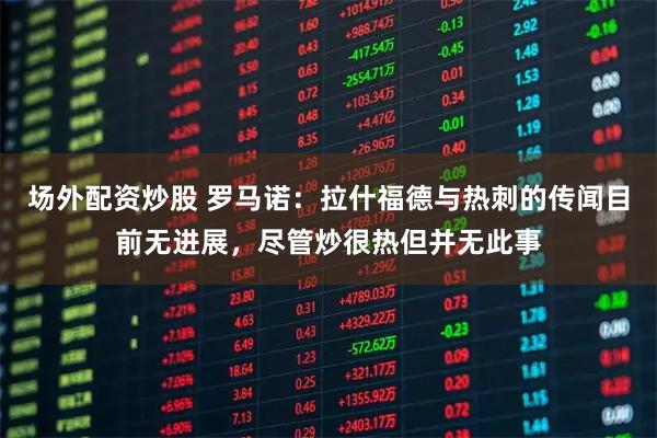 场外配资炒股 罗马诺：拉什福德与热刺的传闻目前无进展，尽管炒很热但并无此事
